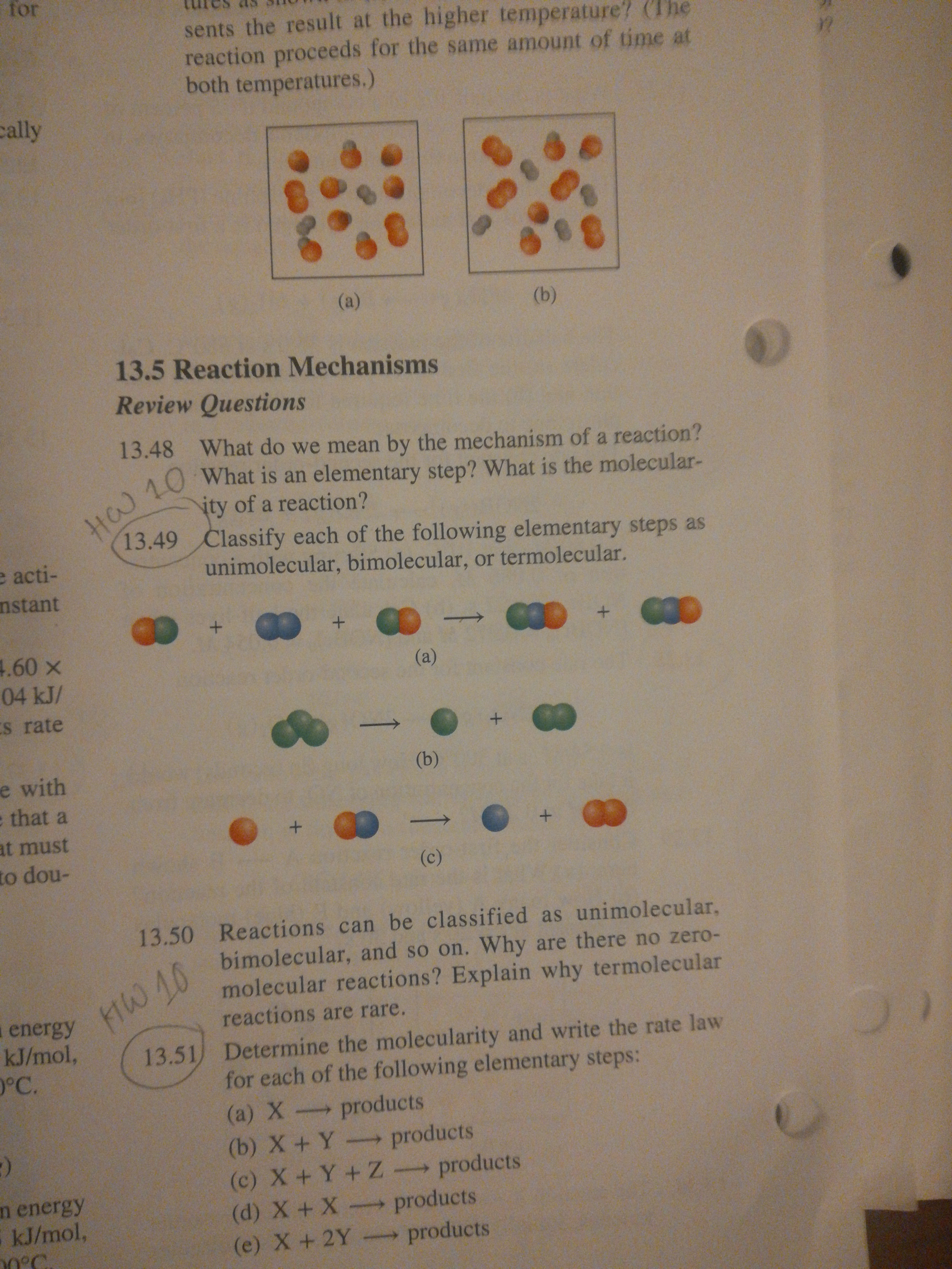 for
sents the result at the higher temperature' (The
reaction proceeds for the same amount of time at
both temperatures.)
cally
(a)
(b)
13.5 Reaction Mechanisms
Review Questions
13.48 What do we mean by the mechanism of a reaction?
H 10 What is an elementary step? What is the molecular-
ity of a reaction?
13.49 Classify each of the following elementary steps as
e acti-
nstant
unimolecular, bimolecular, or termolecular.
4.60 x
(a)
04 kJ/
Es rate
(b)
e with
e that a
+.
at must
to dou-
(c)
13.50 Reactions can be classified as unimolecular,
bimolecular, and so on. Why are there no zero-
molecular reactions? Explain why termolecular
reactions are rare.
MW 10
a energy
kJ/mol,
°C.
13.51) Determine the molecularity and write the rate law
for each of the following elementary steps:
(a) X products
(b) X+Y- products
(c) X+ Y+Z products
(d) X +X products
(e) X+2Y products
n energy
5 kJ/mol,
0°C
