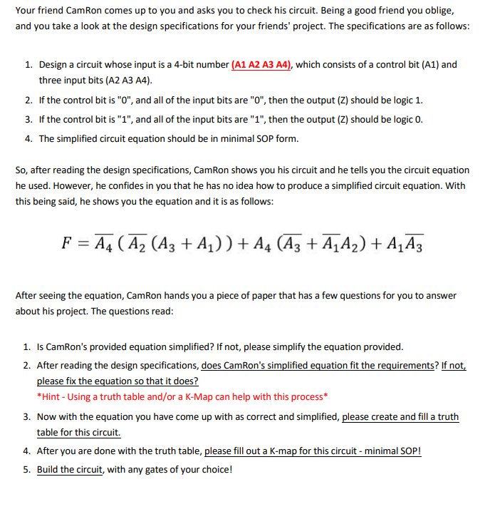 Your friend CamRon comes up to you and asks you to check his circuit. Being a good friend you oblige,
and you take a look at the design specifications for your friends' project. The specifications are as follows:
1. Design a circuit whose input is a 4-bit number (A1 A2 A3 A4), which consists of a control bit (A1) and
three input bits (A2 A3 A4).
2. If the control bit is "0", and all of the input bits are "0", then the output (Z) should be logic 1.
3. If the control bit is "1", and all of the input bits are "1", then the output (Z) should be logic 0.
4. The simplified circuit equation should be in minimal SOP form.
So, after reading the design specifications, CamRon shows you his circuit and he tells you the circuit equation
he used. However, he confides in you that he has no idea how to produce a simplified circuit equation. With
this being said, he shows you the equation and it is as follows:
F = A4 ( A, (A3 + A1)) + A4 (A3 + A‚A2)+ A¸A3
After seeing the equation, CamRon hands you a piece of paper that has a few questions for you to answer
about his project. The questions read:
1. Is CamRon's provided equation simplified? If not, please simplify the equation provided.
2. After reading the design specifications, does CamRon's simplified equation fit the requirements? If not,
please fix the equation so that it does?
*Hint - Using a truth table and/or a K-Map can help with this process*
3. Now with the equation you have come up with as correct and simplified, please create and fill a truth
table for this circuit.
4. After you are done with the truth table, please fill out a K-map for this circuit - minimal SOP!
5. Build the circuit, with any gates of your choice!
