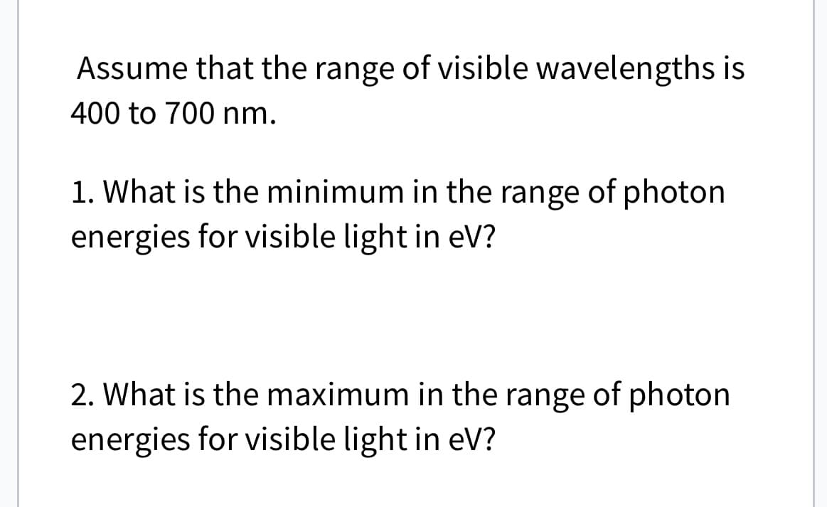 Assume that the range of visible wavelengths is
400 to 700 nm.
1. What is the minimum in the range of photon
energies for visible light in eV?
2. What is the maximum in the range of photon
energies for visible light in eV?