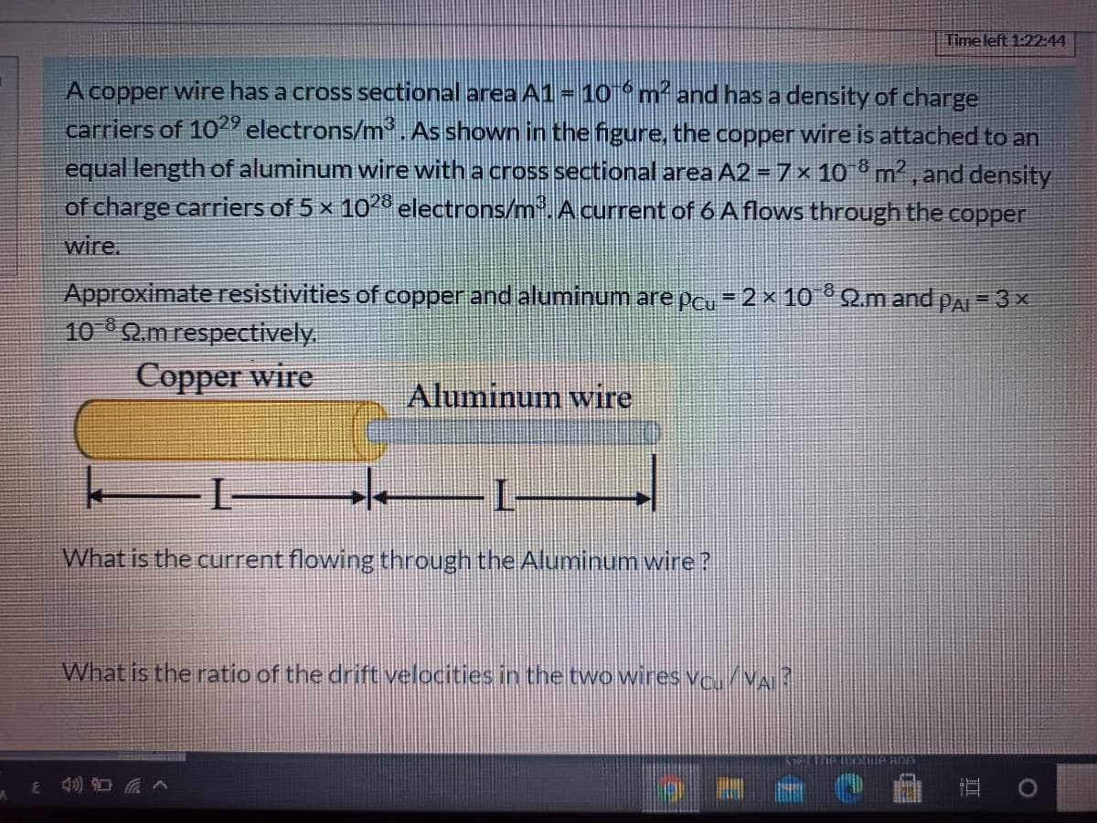 A
A copper wire has a cross sectional area A1 = 10-6 m² and has a density of charge
carriers of 1029 electrons/m³. As shown in the figure, the copper wire is attached to an
equal length of aluminum wire with a cross sectional area A2 = 7 × 108 m², and density
of charge carriers of 5 × 1028 electrons/m³. A current of 6 A flows through the copper
wire.
Approximate resistivities of copper and aluminum are pcu = 2 × 10¯° 22.m and PAI = 3 ×
10 92.m respectively.
Copper wire
Aluminum wire
What is the current flowing through the Aluminum wire ?
What is the ratio of the drift velocities in the two wires VC. VAI?
E 4) 90
Time left 1:22:44
ann
100