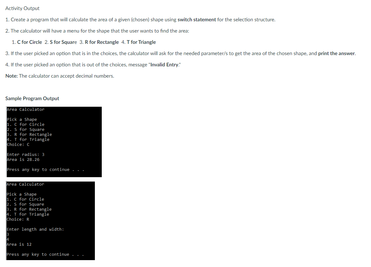 Activity Output
1. Create a program that will calculate the area of a given (chosen) shape using switch statement for the selection structure.
2. The calculator will have a menu for the shape that the user wants to find the area:
1. C for Circle 2. S for Square 3. R for Rectangle 4. T for Triangle
3. If the user picked an option that is in the choices, the calculator will ask for the needed parameter/s to get the area of the chosen shape, and print the answer.
4. If the user picked an option that is out of the choices, message "Invalid Entry."
Note: The calculator can accept decimal numbers.
Sample Program Output
Area Calculator
Pick a Shape
1. C for Circle
2. S for Square
3. R for Rectangle
4. T for Triangle
Choice: C
Enter radius: 3
Area is 28.26
Press any key to continue . . .
Area Calculator
Pick a Shape
1. C for Circle
2. S for Square
3. R for Rectangle
4. T for Triangle
Choice: R
Enter length and width:
3
4
Area is 12
Press any key to continue . . .