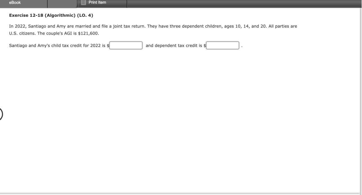 eBook
Print Item
Exercise 12-18 (Algorithmic) (LO. 4)
In 2022, Santiago and Amy are married and file a joint tax return. They have three dependent children, ages 10, 14, and 20. All parties are
U.S. citizens. The couple's AGI is $121,600.
Santiago and Amy's child tax credit for 2022 is $
and dependent tax credit is $