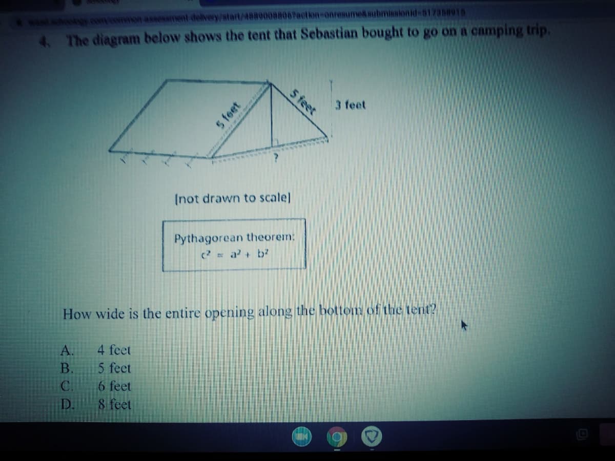 sohosy con eonon assessiINnt delivery/stat/48890088067action-onresume&submissionid-517358915
4. The diagram below shows the tent that Sebastian bought to go on a camping trip.
3 feet
Inot drawn to scale]
Pythagorean theorem:
2 = a+ bb?
How wide is the entire opening along the bottom of the tent?
A.
4 feet
5 feet
6 feet
8 feet
B.
C.
D.
5 feet
5 feet
