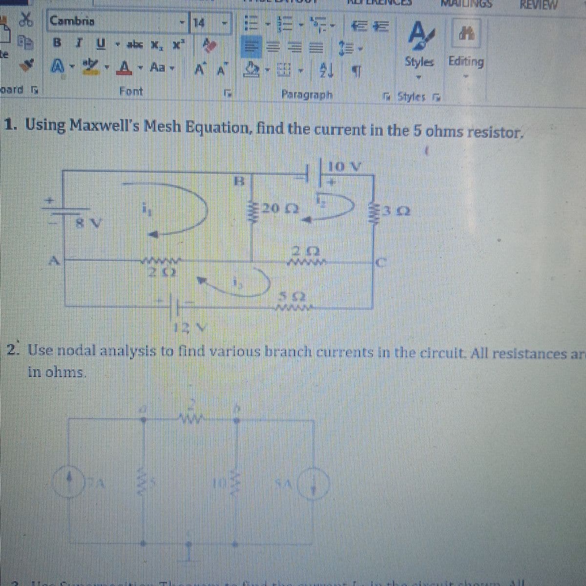 COND
REVIEW
XCambria
14-E-E-S- E€ A
E BIu - a x,
Style Editing
Y A-* A - Aa - A 2-3-1 T
pard R
Font
Paragraph
Styles
1. Using Maxwell's Mesh BEquation, find the current in the 5 ohms resistor.
10 V
2. Use nodal analysis to find various branch currents in the circuit. All resistances ar
In ohms.
