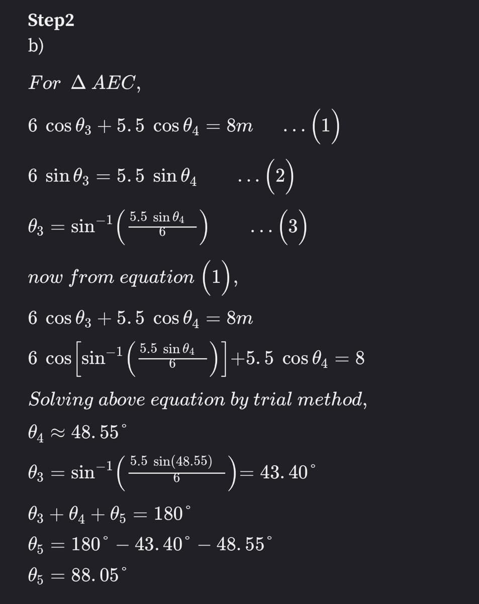 Step2
b)
For Δ ΑEC,
-(1)
(2)
6 cos 03 + 5. 5 cos 04
8m
6 sin 63 =
: 5.5 sin 04
5.5 sin 04
()
-1
03 = sin
now from equation (1),
6 cos 03 + 5. 5 cos 04
8m
-1
5.5 sin 04
6 cos sin
- )+5. 5 cos 04 = 8
6
Solving above equation by trial method,
04 - 48. 55°
5.5 sin(48.55)
-1
03 = sin
= 43. 40°
03 + 04 + 05 = 180°
05
180°
43. 40° – 48. 55°
%3/
88. 05°

