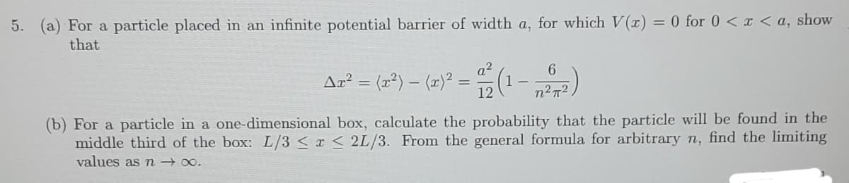 5. (a) For a particle placed in an infinite potential barrier of width a, for which V(a) = 0 for 0 <I < a, show
that
a2
6
Ar² = (r*) – (1)² = "(1-)
12
n2n2
(b) For a particle in a one-dimensional box, calculate the probability that the particle will be found in the
middle third of the box: L/3 < x < 2L/3. From the general formula for arbitrary n, find the limiting
values as n 00.
