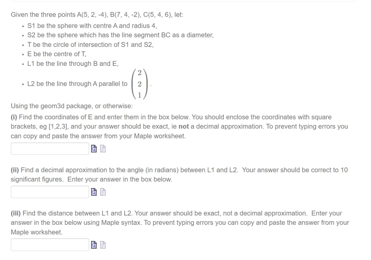 Given the three points A(5, 2, -4), B(7, 4, -2), C(5, 4, 6), let:
• S1 be the sphere with centre A and radius 4,
• S2 be the sphere which has the line segment BC as a diameter,
• T be the circle of intersection of S1 and S2,
· E be the centre of T,
• L1 be the line through B and E,
2
• L2 be the line through A parallel to
2
Using the geom3d package, or otherwise:
(i) Find the coordinates of E and enter them in the box below. You should enclose the coordinates with square
brackets, eg [1,2,3], and your answer should be exact, ie not a decimal approximation. To prevent typing errors you
can copy and paste the answer from your Maple worksheet.
(ii) Find a decimal approximation to the angle (in radians) between L1 and L2. Your answer should be correct to 10
significant figures. Enter your answer in the box below.
(iii) Find the distance between L1 and L2. Your answer should be exact, not a decimal approximation. Enter your
answer in the box below using Maple syntax. To prevent typing errors you can copy and paste the answer from your
Maple worksheet.
