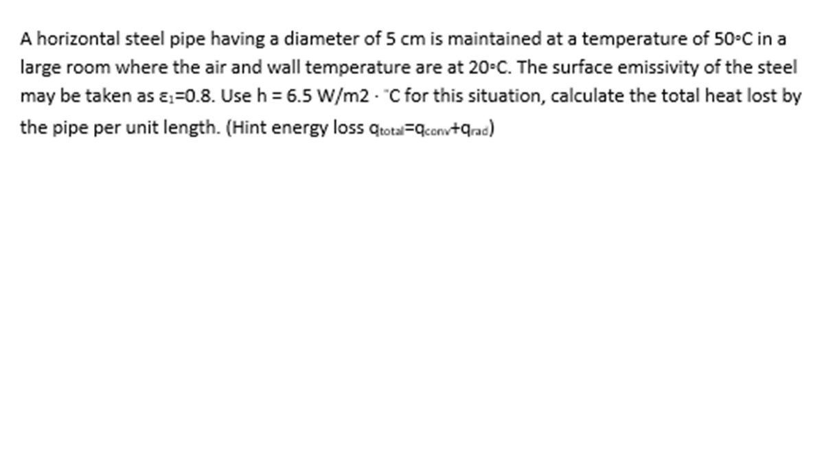 A horizontal steel pipe having a diameter of 5 cm is maintained at a temperature of 50•C in a
large room where the air and wall temperature are at 20-C. The surface emissivity of the steel
may be taken as ɛ=0.8. Use h = 6.5 W/m2 - "C for this situation, calculate the total heat lost by
the pipe per unit length. (Hint energy loss qtotal=qconv+qrac)
