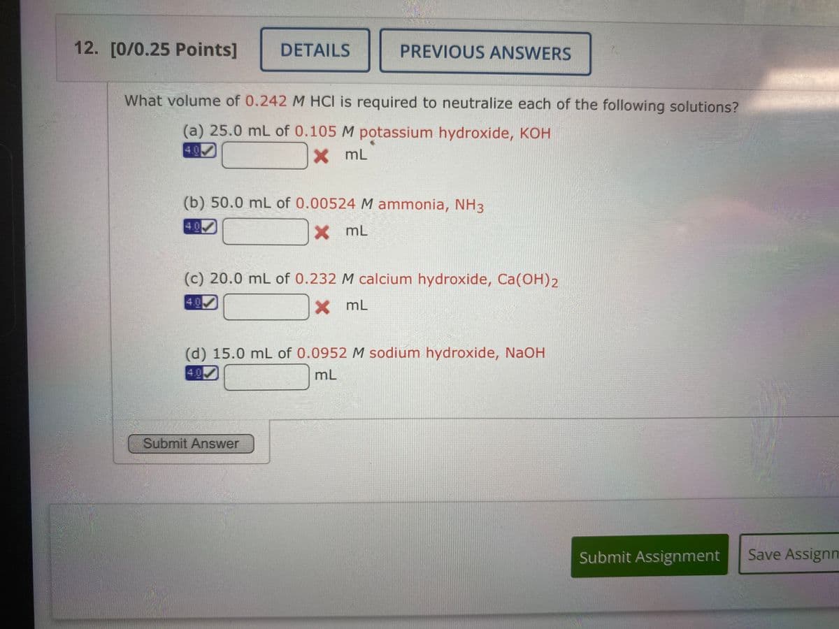 12. [0/0.25 Points]
DETAILS
PREVIOUS ANSWERS
What volume of 0.242 M HCI is required to neutralize each of the following solutions?
(a) 25.0 mL of 0.105 M potassium hydroxide, KOH
4.0
X mL
(b) 50.0 mL of 0.00524 M ammonia, NH3
4.0
X mL
(c) 20.0 mL of 0.232 M calcium hydroxide, Ca(OH)2
4.0
X mL
(d) 15.0 mL of 0.0952 M sodium hydroxide, NaOH
4.0
mL
Submit Answer
Submit Assignment
Save Assignm
