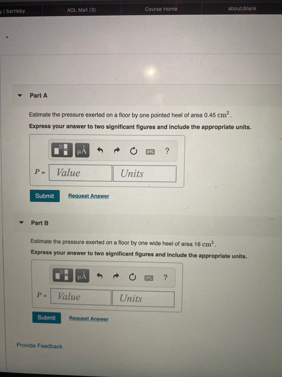y| bartleby
AOL Mail (3)
Course Home
about:blank
Part A
Estimate the pressure exerted on a floor by one pointed heel of area 0.45 cm2.
Express your answer to two significant figures and include the appropriate units.
HA
P =
Value
Units
Submit
Request Answer
Part B
Estimate the pressure exerted on a floor by one wide heel of area 16 cm?.
Express your answer to two significant figures and include the appropriate units.
HA
P =
Value
Units
Submit
Request Answer
Provide Feedback
