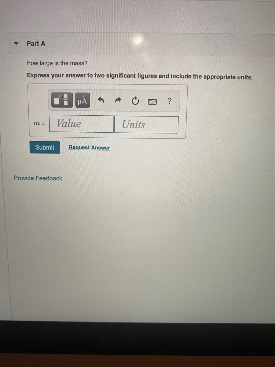 Part A
How large is the mass?
Express your answer to two significant figures and include the appropriate units.
HA
?
Value
Units
m =
Submit
Request Answer
Provide Feedback
