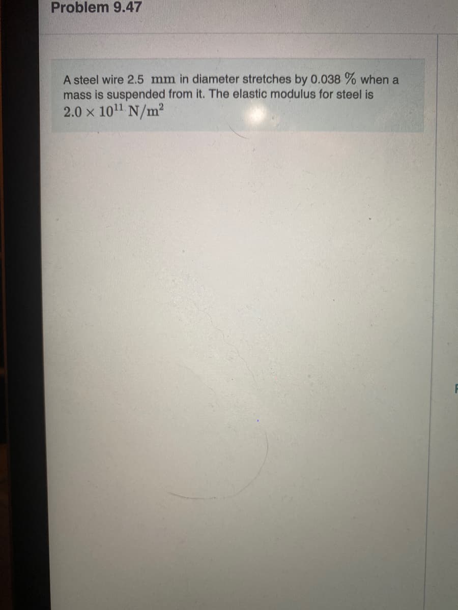 Problem 9.47
A steel wire 2.5 mm in diameter stretches by 0.038 % when a
mass is suspended from it. The elastic modulus for steel is
2.0 x 1011 N/m?
