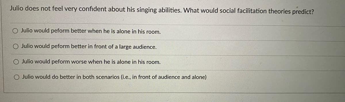 Julio does not feel very confident about his singing abilities. What would social facilitation theories predict?
O Julio would peform better when he is alone in his room.
Julio would peform better in front of a large audience.
O Julio would peform worse when he is alone in his room.
O Julio would do better in both scenarios (i.e., in front of audience and alone)
