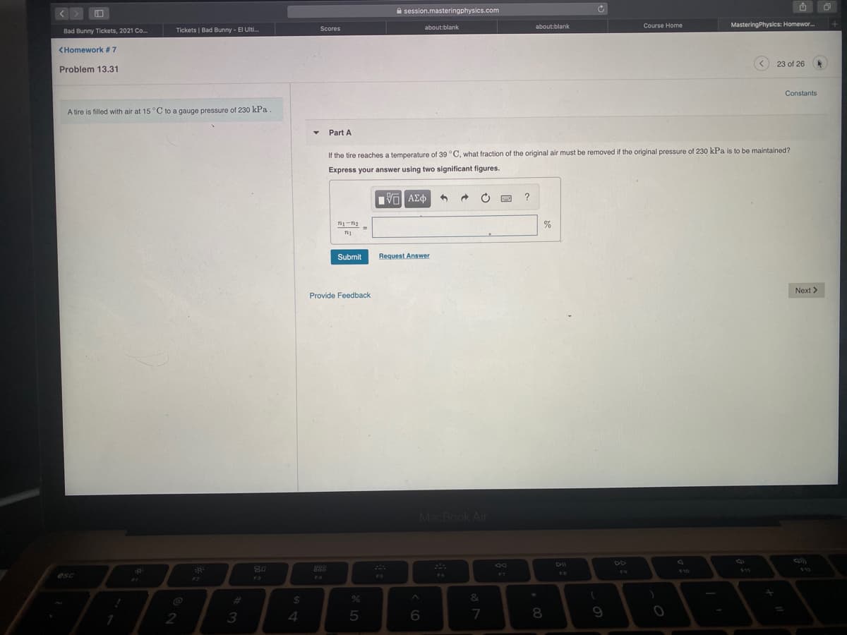 A session.masteringphysics.com
about:blank
Course Home
MasteringPhysics: Homewor.
Bad Bunny Tickets, 2021 Co.
Tickets | Bad Bunny - El Ulti.
Scores
about:blank
<Homework #7
23 of 26
Problem 13.31
Constants
A tire is filled with air at 15 °C to a gauge pressure of 230 kPa
Part A
If the tire reaches a temperature of 39 °C, what fraction of the original air must be removed if the original pressure of 230 kPa is to be maintained?
Express your answer using two significant figures.
?
Submit
Request Answer
Next >
Provide Feedback
MacBook Air
DII
DD
80
888
810
$11
FS
esc
F5
F7
F2
F3
%23
$4
&
2
3
7
