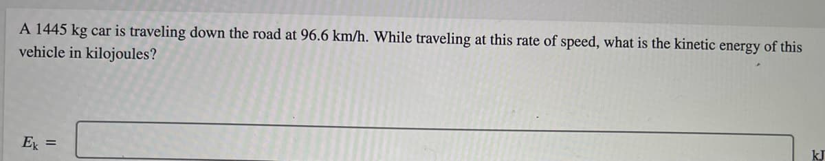 A 1445 kg car is traveling down the road at 96.6 km/h. While traveling at this rate of speed, what is the kinetic energy of this
vehicle in kilojoules?
E =
kJ
