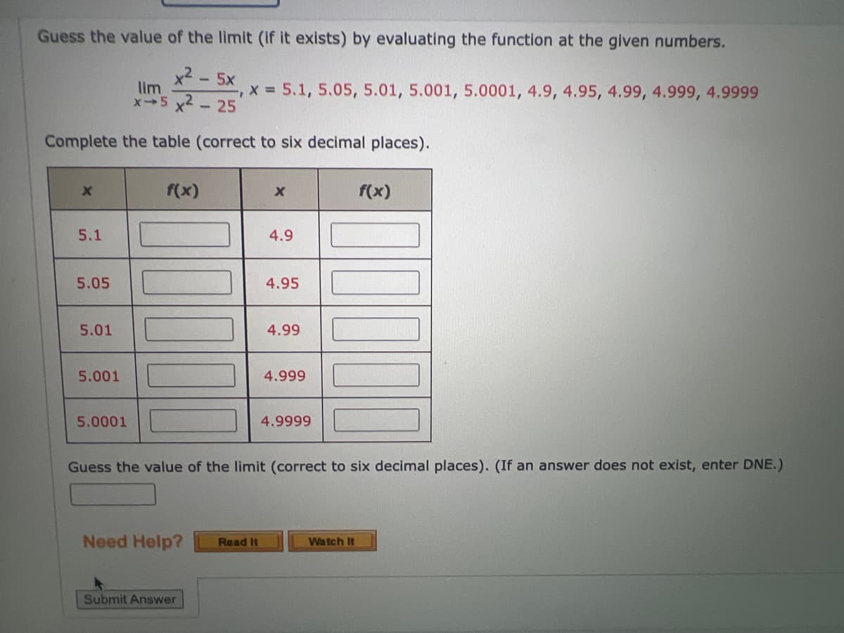 Guess the value of the limit (if it exists) by evaluating the function at the given numbers.
x2 – 5X
-
lim
x-5 x²-25
Complete the table (correct to six decimal places).
X
5.1
5.05
5.01
5.001
5.0001
f(x)
Need Help?
"I
x = 5.1, 5.05, 5.01, 5.001, 5.0001, 4.9, 4.95, 4.99, 4.999, 4.9999
Submit Answer
X
Read It
4.9
4.95
4.99
4.999
Guess the value of the limit (correct to six decimal places). (If an answer does not exist, enter DNE.)
4.9999
f(x)
Watch It