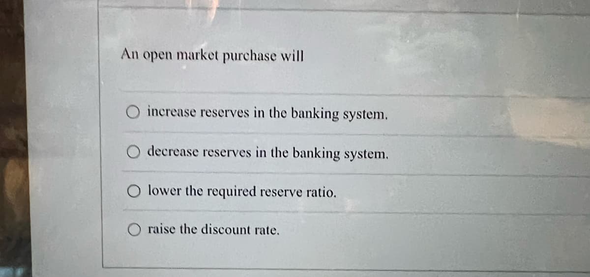 An open market purchase will
increase reserves in the banking system.
decrease reserves in the banking system.
lower the required reserve ratio.
raise the discount rate.