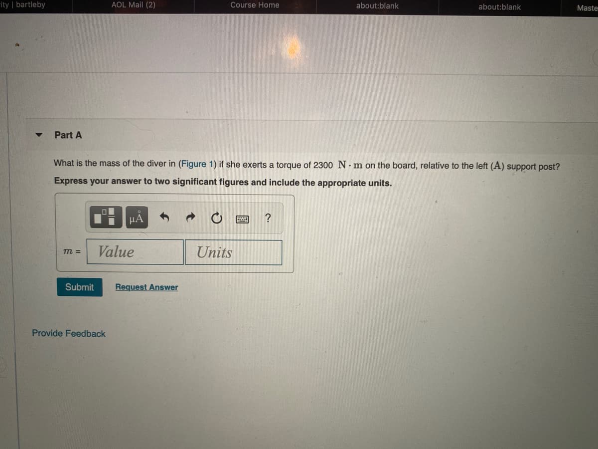 rity | bartleby
AOL Mail (2)
Course Home
about:blank
about:blank
Maste
Part A
What is the mass of the diver in (Figure 1) if she exerts a torque of 2300 N. m on the board, relative to the left (A) support post?
Express your answer to two significant figures and include the appropriate units.
μΑ
?
Value
Units
m =
Submit
Request Answer
Provide Feedback
