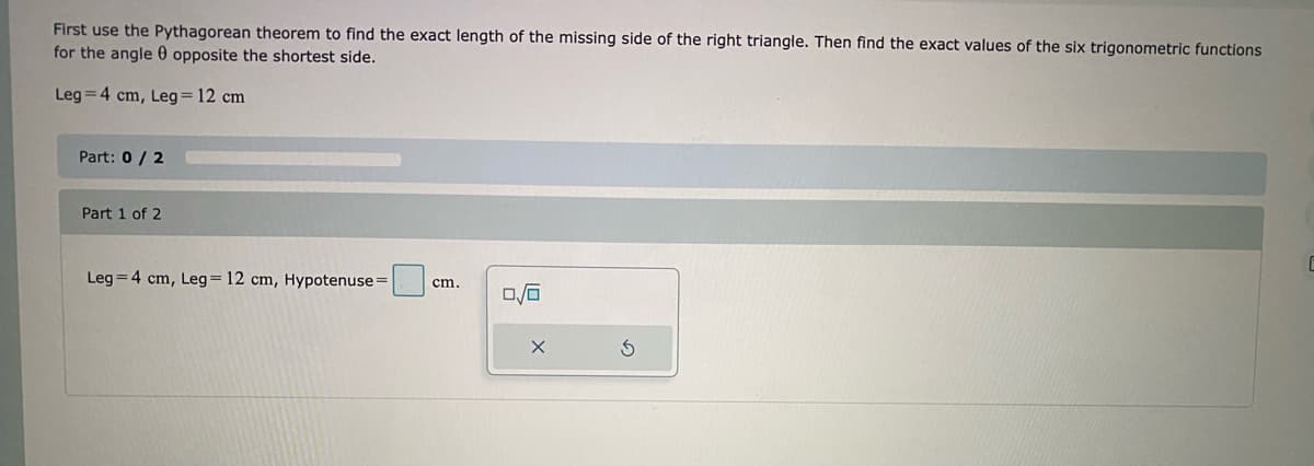 First use the Pythagorean theorem to find the exact length of the missing side of the right triangle. Then find the exact values of the six trigonometric functions
for the angle 0 opposite the shortest side.
Leg = 4 cm, Leg = 12 cm
Part: 0 / 2
Part 1 of 2
Leg = 4 cm, Leg=12 cm, Hypotenuse =
cm.
