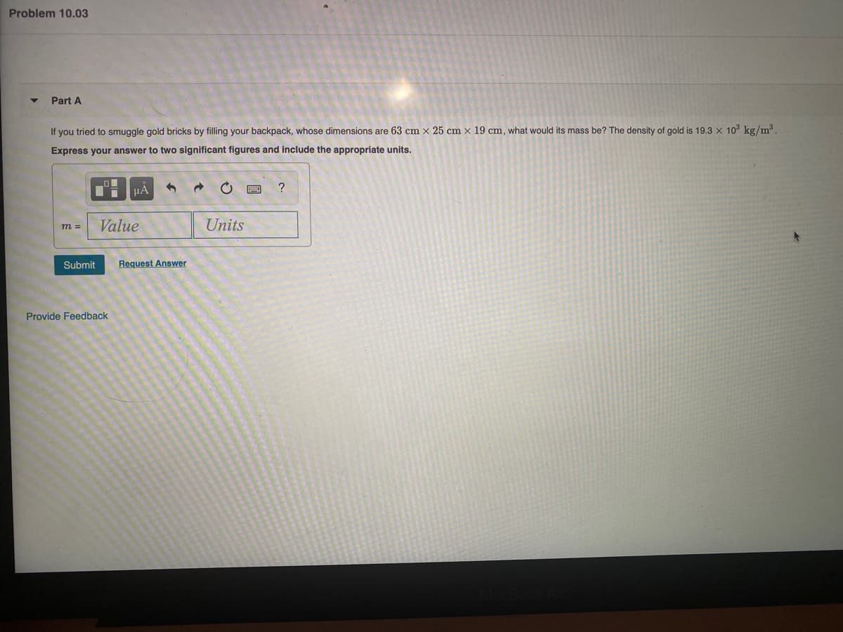 Problem 10.03
Part A
If you tried to smuggle gold bricks by filling your backpack, whose dimensions are 63 cm x 25 cm x 19 cm, what would its mass be? The density of gold is 19.3 x 10° kg/m³.
Express your answer to two significant figures and include the appropriate units.
HA
?
Value
Units
m =
Submit
Request Answer
Provide Feedback
