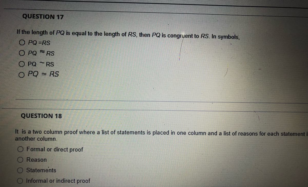 QUESTION 17
If the length of PQ is equal to the length of RS, then PQ is congruent to RS. In symbols,
O PQ=RS
O PQRS
PQRS
O PQRS
QUESTION 18
It is a two column proof where a list of statements is placed in one column and a list of reasons for each statement i
another column.
Formal or direct proof
Reason
Statements
O Informal or indirect proof