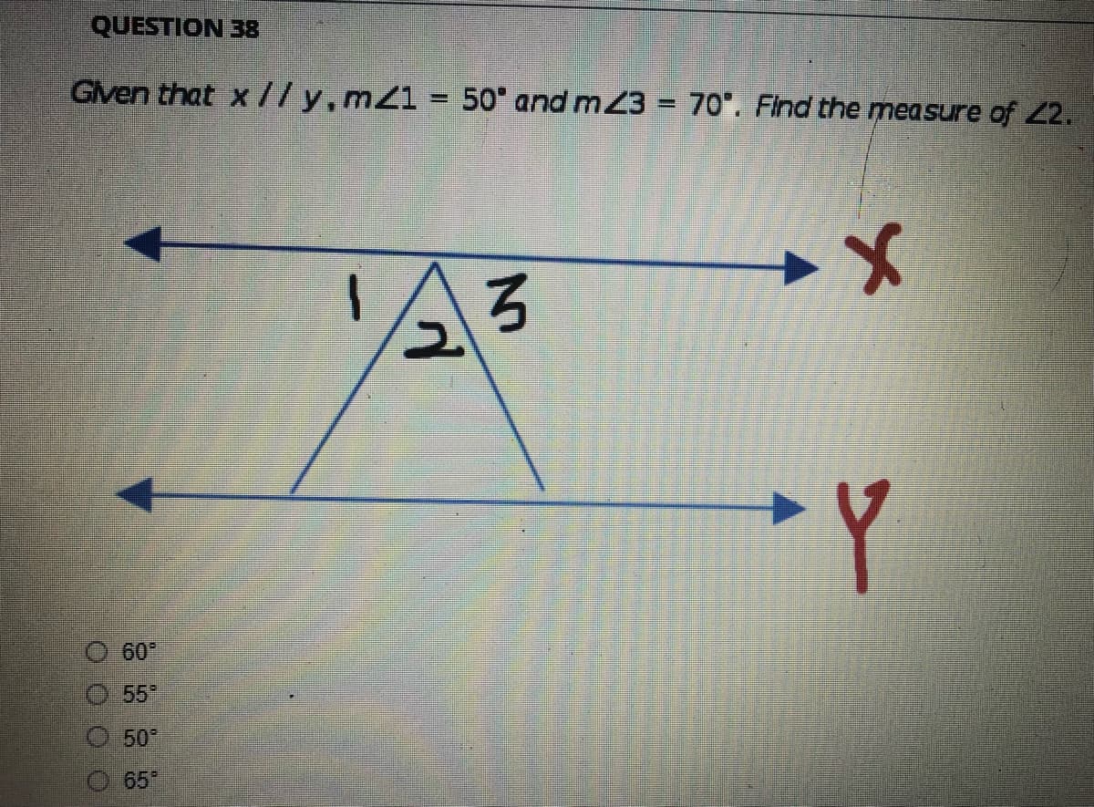 QUESTION 38
Given that x//y, mz1 = 50° and m23 = 70°. Find the measure of 22.
x
3
60°
55°
Ⓒ50°
65°
d
Y