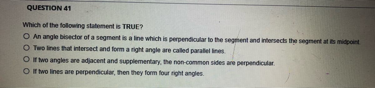 QUESTION 41
Which of the following statement is TRUE?
O An angle bisector of a segment is a line which is perpendicular to the segment and intersects the segment at its midpoint.
O Two lines that intersect and form a right angle are called parallel lines.
O If two angles are adjacent and supplementary, the non-common sides are perpendicular.
O If two lines are perpendicular, then they form four right angles.