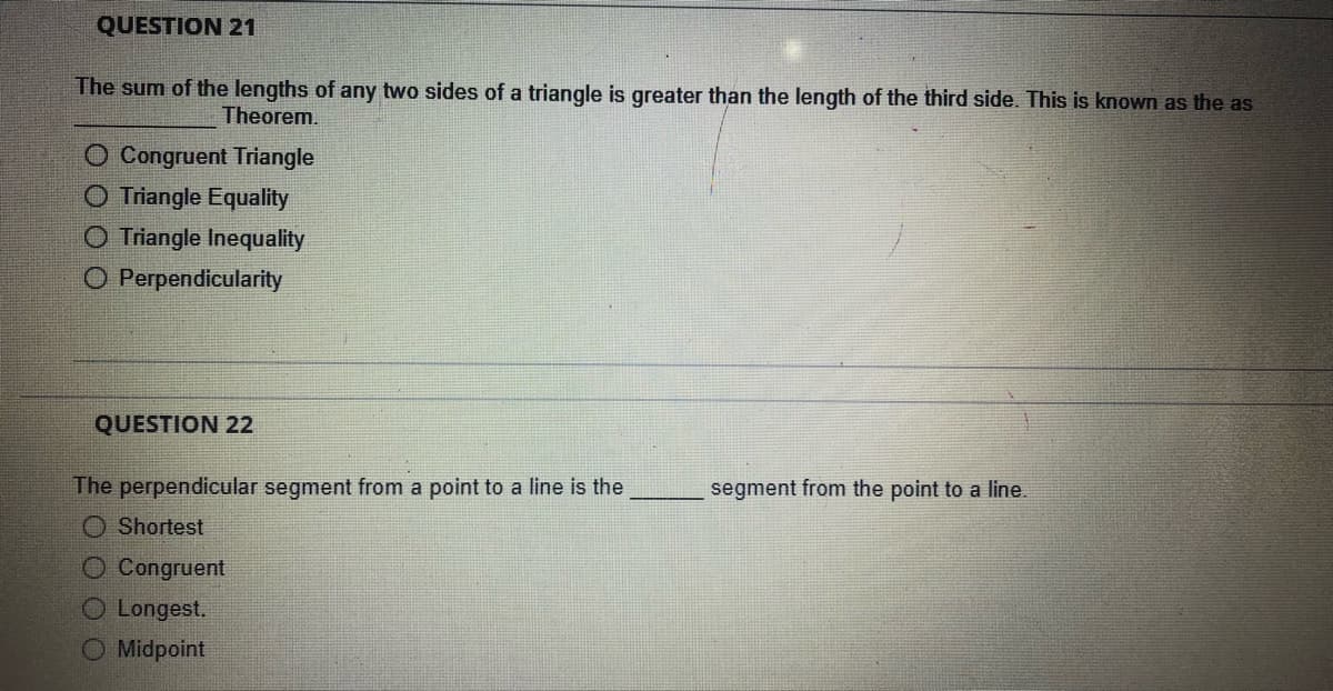 QUESTION 21
The sum of the lengths of any two sides of a triangle is greater than the length of the third side. This is known as the as
Theorem.
O Congruent Triangle
O Triangle Equality
O Triangle Inequality
O Perpendicularity
QUESTION 22
The perpendicular segment from a point to a line is the
segment from the point to a line.
Shortest
O Congruent
O Longest.
O Midpoint