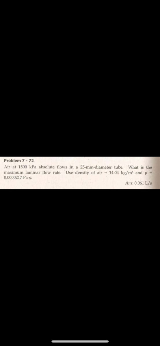 Problem 7-72
What is the
Air at 1500 kPa absolute flows in a 25-mm-diameter tube.
maximum laminar flow rate. Use density of air = 14.04 kg/m³ and μ =
0.0000217 Pa-s.
Ans: 0.061 L/s