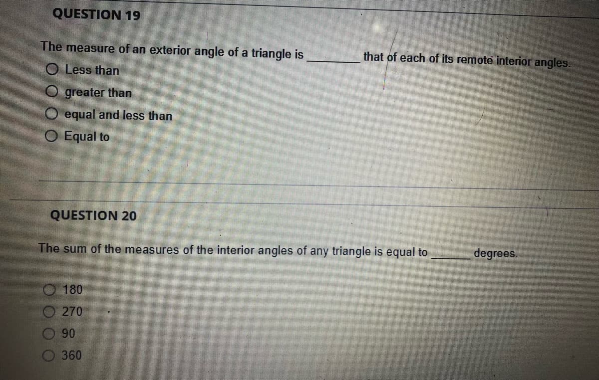 QUESTION 19
The measure of an exterior angle of a triangle is
O Less than
O greater than
equal and less than
O Equal to
QUESTION 20
The sum of the measures of the interior angles of any triangle is equal to
180
270
90
360
that of each of its remote interior angles.
degrees.