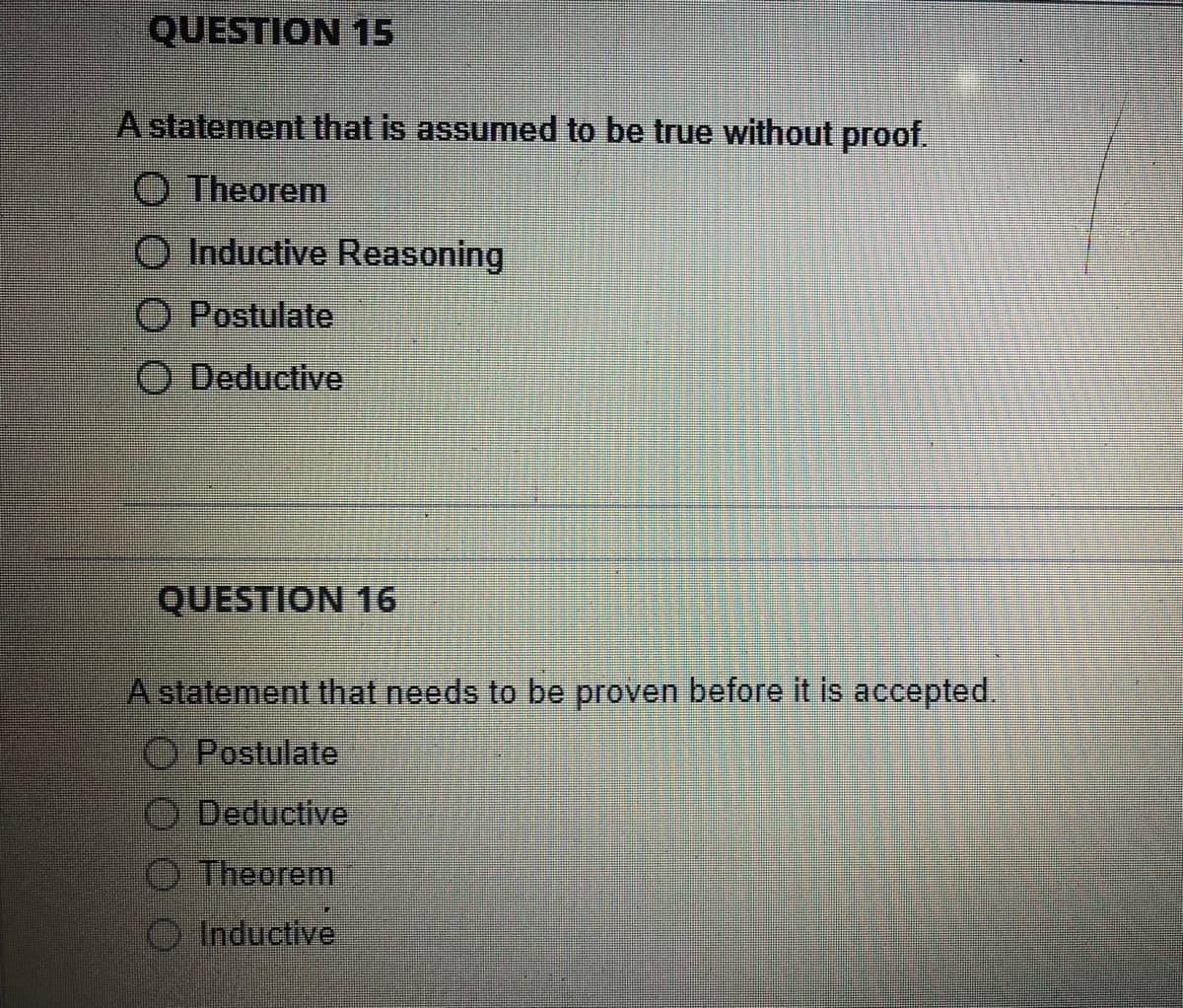 QUESTION 15
A statement that is assumed to be true without proof.
Theorem
Inductive Reasoning
Postulate
O Deductive
QUESTION 16
A statement that needs to be proven before it is accepted.
Postulate
Deductive
Theorem
Inductive