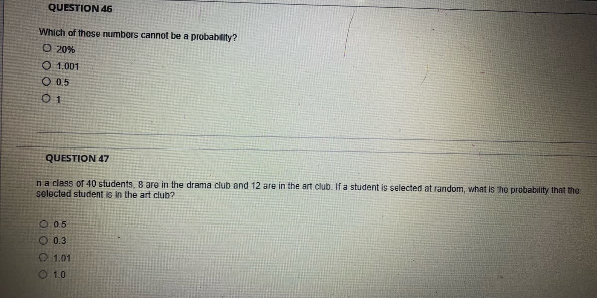 QUESTION 46
Which of these numbers cannot be a probability?
► 20%
O 1.001
O 0.5
QUESTION 47
n a class of 40 students, 8 are in the drama club and 12 are in the art club. If a student is selected at random, what is the probability that the
selected student is in the art club?
O 0.5
0.3
O 1.01
1.0