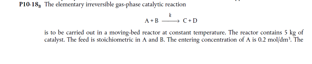 P10-18B The elementary irreversible gas-phase catalytic reaction
k
A + B
C + D
is to be carried out in a moving-bed reactor at constant temperature. The reactor contains 5 kg of
catalyst. The feed is stoichiometric in A and B. The entering concentration of A is 0.2 mol/dm³. The