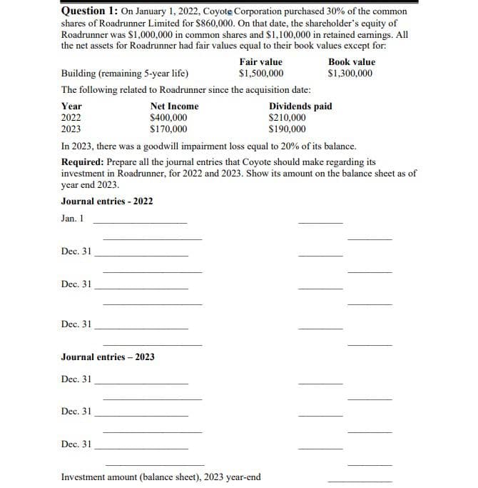 Question 1: On January 1, 2022, Coyote Corporation purchased 30% of the common
shares of Roadrunner Limited for $860,000. On that date, the shareholder's equity of
Roadrunner was $1,000,000 in common shares and $1,100,000 in retained earnings. All
the net assets for Roadrunner had fair values equal to their book values except for:
Book value
$1,300,000
Building (remaining 5-year life)
The following related to Roadrunner since the acquisition date:
Net Income
$400,000
$170,000
Year
2022
2023
Dec. 31
In 2023, there was a goodwill impairment loss equal to 20% of its balance.
Required: Prepare all the journal entries that Coyote should make regarding its
investment in Roadrunner, for 2022 and 2023. Show its amount on the balance sheet as of
year end 2023.
Journal entries - 2022
Jan. 1
Dec. 31
Dec. 31
Journal entries - 2023
Dec. 31
Fair value
$1,500,000
Dec. 31
Dec. 31
Dividends paid
$210,000
$190,000
Investment amount (balance sheet), 2023 year-end