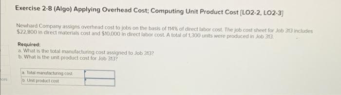 Exercise 2-8 (Algo) Applying Overhead Cost; Computing Unit Product Cost (LO2-2, LO2-3]
Newhard Company assigns overhead cost to jobs on the basis of 114% of direct labor cost. The job cost sheet for Job 313 includes
$22,800 in direct materials cost and $10.,000 in direct labor cost. A total of 1,300 units were produced in Job 313.
Required:
a. What is the total manufacturing cost assigned to Job 313?
b. What is the unit product cost for Job 313?
a Total marutacturing cost
ces
b Unit product cost
