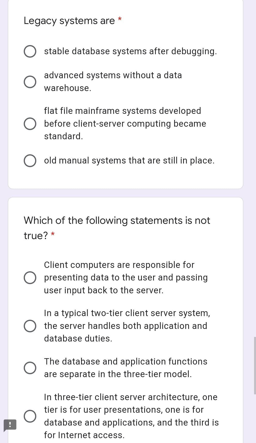 Legacy systems are *
stable database systems after debugging.
advanced systems without a data
warehouse.
flat file mainframe systems developed
before client-server computing became
standard.
old manual systems that are still in place.
Which of the following statements is not
true? *
Client computers are responsible for
presenting data to the user and passing
user input back to the server.
In a typical two-tier client server system,
the server handles both application and
database duties.
The database and application functions
are separate in the three-tier model.
In three-tier client server architecture, one
tier is for user presentations, one is for
database and applications, and the third is
for Internet access.
