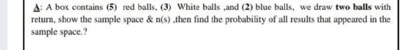 A: A box contains (5) red balls, (3) White balls ,and (2) blue balls, we draw two balls with
return, show the sample space & n(s) ,then find the probability of all results that appeared in the
sample space.?
