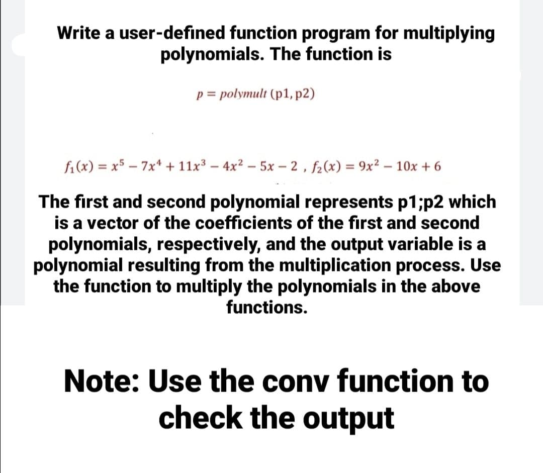 Write a user-defined function program for multiplying
polynomials. The function is
p = polymult (p1, p2)
fi(x) = x5 – 7x* + 11x3 – 4x2 – 5x – 2 , f2(x) = 9x? – 10x + 6
The first and second polynomial represents p1;p2 which
is a vector of the coefficients of the first and second
polynomials, respectively, and the output variable is a
polynomial resulting from the multiplication process. Use
the function to multiply the polynomials in the above
functions.
Note: Use the conv function to
check the output
