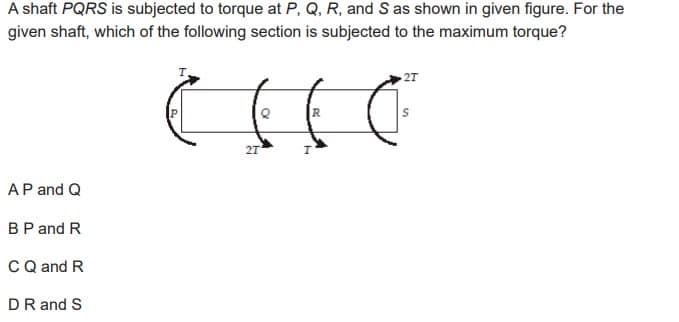 A shaft PQRS is subjected to torque at P, Q, R, and S as shown in given figure. For the
given shaft, which of the following section is subjected to the maximum torque?
AP and Q
BP and R
C Q and R
DR and S
2T
( ( ( C
R
2T