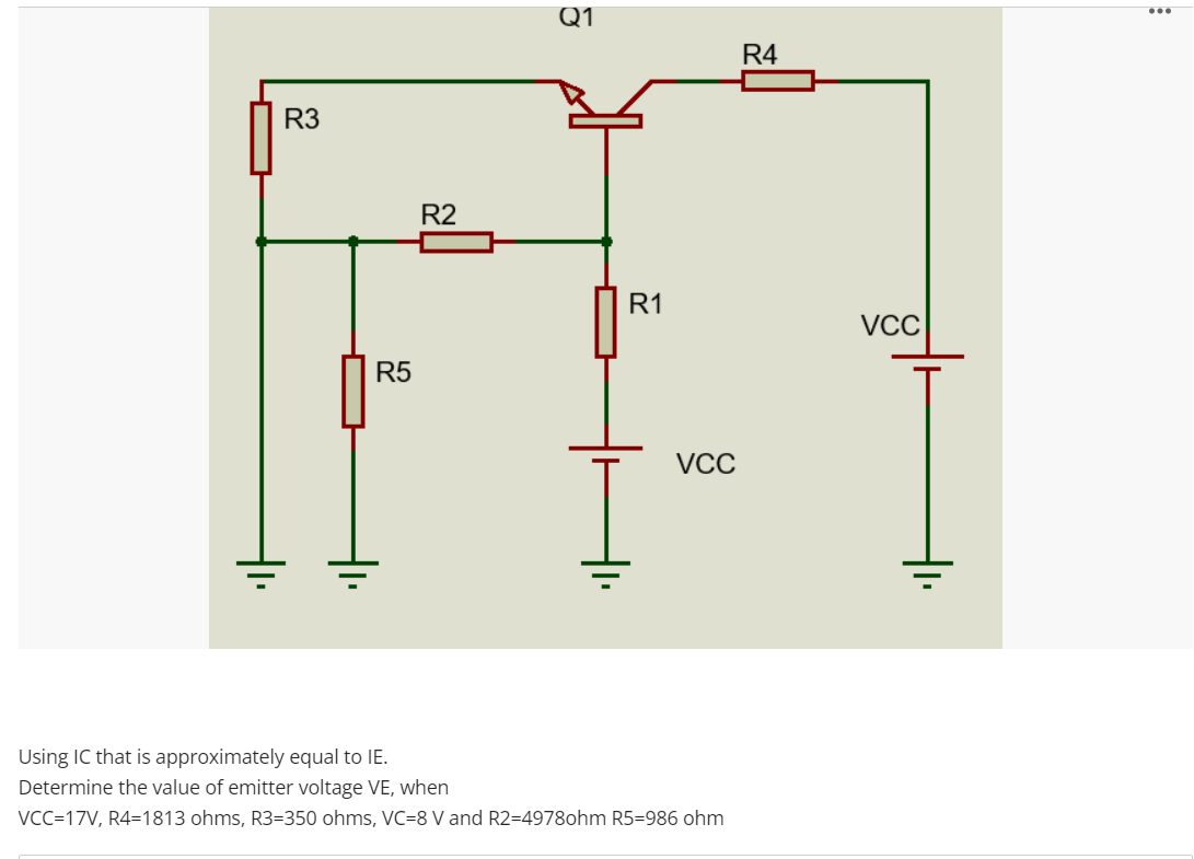 Q1
...
R4
R3
R2
R1
VCC
R5
VCC
Using IC that is approximately equal to IE.
Determine the value of emitter voltage VE, when
VCC=17V, R4=1813 ohms, R3=350 ohms, VC=8 V and R2=4978ohm R5=986 ohm
