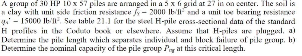 A group of 30 HP 10 x 57 piles are arranged in a 5 x 6 grid at 27 in on center. The soil is
a clay with unit side friction resistance fs = 2000 lb/ft2 and a unit toe bearing resistance
= 15000 lb/ft². See table 21.1 for the steel H-pile cross-sectional data of the standard
H profiles in the Coduto book or elsewhere. Assume that H-piles are plugged. a)
Determine the pile length which separates individual and block failure of pile group. b)
Determine the nominal capacity of the pile group Png at this critical length.