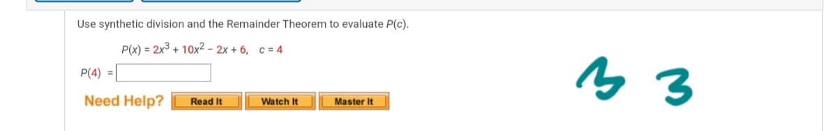 Use synthetic division and the Remainder Theorem to evaluate P(c).
P(x) = 2x3 + 10x2 - 2x + 6, c = 4
P(4) =L
Need Help?
Watch It
Read It
Master It
