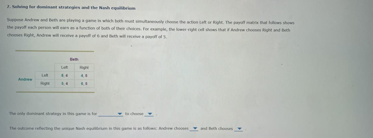 7. Solving for dominant strategies and the Nash equilibrium
Suppose Andrew and Beth are playing a game in which both must simultaneously choose the action Left or Right. The payoff matrix that follows shows
the payoff each person will earn as a function of both of their choices. For example, the lower-right cell shows that if Andrew chooses Right and Beth
chooses Right, Andrew will receive a payoff of 6 and Beth will receive a payoff of 5.
Andrew
Left
Right
Left
8,4
5,4
Beth
Right
4,5
6,5
The only dominant strategy in this game is for
to choose
The outcome reflecting the unique Nash equilibrium in this game is as follows: Andrew chooses
and Beth chooses