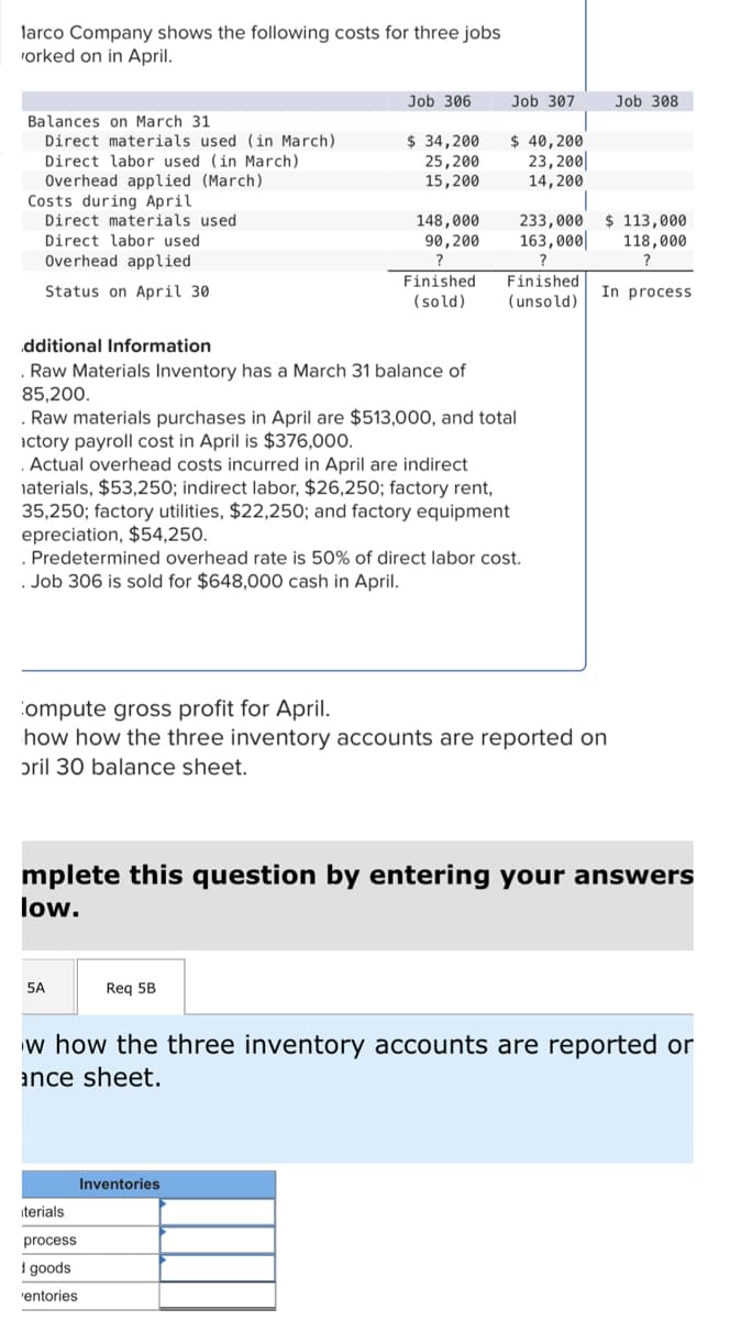 larco Company shows the following costs for three jobs
orked on in April.
Balances on March 31
Direct materials used (in March)
Direct labor used (in March)
Overhead applied (March).
Costs during April
Direct materials used.
Direct labor used
Overhead applied
Status on April 30
dditional Information
Raw Materials Inventory has a March 31 balance of
85,200.
Job 306
$ 34,200
25,200
15,200
5A
148,000
90,200
?
Finished
(sold)
Raw materials purchases in April are $513,000, and total
actory payroll cost in April is $376,000.
Actual overhead costs incurred in April are indirect
materials, $53,250; indirect labor, $26,250; factory rent,
35,250; factory utilities, $22,250; and factory equipment
epreciation, $54,250.
Req 5B
iterials
process
1 goods
'entories
Job 307
$ 40,200
23, 200
14,200
Predetermined overhead rate is 50% of direct labor cost.
. Job 306 is sold for $648,000 cash in April.
Inventories
233,000
163,000
?
Finished
(unsold)
Compute gross profit for April.
how how the three inventory accounts are reported on
oril 30 balance sheet.
mplete this question by entering your answers
low.
Job 308
$ 113,000
118,000
?
In process
w how the three inventory accounts are reported or
ance sheet.