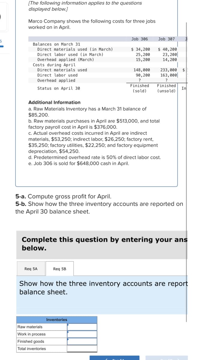 [The following information applies to the questions
displayed below.]
Marco Company shows the following costs for three jobs
worked on in April.
Balances on March 31
Direct materials used (in March)
Direct labor used (in March)
Overhead applied (March)
Costs during April
Direct materials used
Direct labor used
Overhead applied
Status on April 30
Job 306
Additional Information
a. Raw Materials Inventory has a March 31 balance of
$85,200.
$ 34,200
25,200
15, 200
148,000
90,200
?
Req 5A
Finished
(sold)
b. Raw materials purchases in April are $513,000, and total
factory payroll cost in April is $376,000.
c. Actual overhead costs incurred in April are indirect
materials, $53,250; indirect labor, $26,250; factory rent,
$35,250; factory utilities, $22,250; and factory equipment
depreciation, $54,250.
Req 5B
Raw materials
Work process
Finished goods
Total inventories
Job 307
$ 40,200
23,200
14, 200
d. Predetermined overhead rate is 50% of direct labor cost.
e. Job 306 is sold for $648,000 cash in April.
Inventories
233,000
163,000
?
Finished
(unsold)
5-a. Compute gross profit for April.
5-b. Show how the three inventory accounts are reported on
the April 30 balance sheet.
Complete this question by entering your ans
below.
In
Show how the three inventory accounts are report
balance sheet.