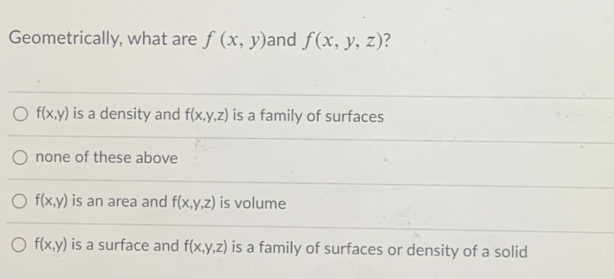 Geometrically, what are f (x, y)and f(x, y, z)?
O f(x,y) is a density and f(x,y,z) is a family of surfaces
none of these above
O f(x,y) is an area and f(x,y,z) is volume
O f(x,y) is a surface and f(x,y,z) is a family of surfaces or density of a solid
