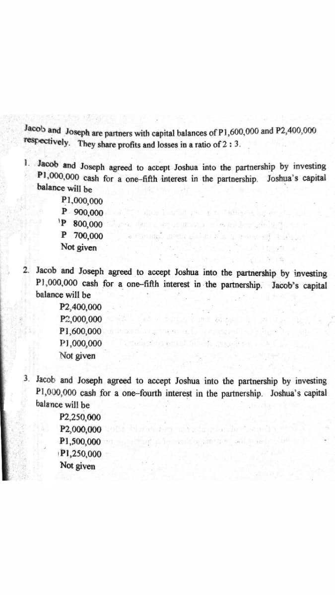 Jacob and Joseph are partners with capital balances of P1,600,000 and P2,400,000
respectively. They share profits and losses in a ratio of 2 : 3.
Jacob and Joseph agreed to accept Joshua into the partnership by investing
P1,000,000 cash for a one-fifth interest in the partnership. Joshua's capital
balance will be
1.
P1,000,000
P 900,000
'P 800,000
P 700,000
Not given
2. Jacob and Joseph agreed to accept Joshua into the partnership by investing
P1,000,000 cash for a one-fifth interest in the partnership. Jacob's capital
balance will be
P2,400,000
P2,000,000
P1,600,000
P1,000,000
Not given
3. Jacob and Joseph agreed to accept Joshua into the partnership by investing
P1,000,000 cash for a one-fourth interest in the partnership. Joshua's capital
balance will be
P2,250,000
P2,000,000
P1,500,000
P1,250,000
Not given
