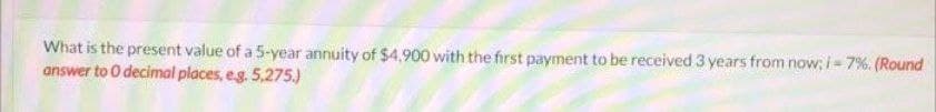 What is the present value of a 5-year annuity of $4,900 with the first payment to be received 3 years from now; i= 7%. (Round
answer to O decimal places, eg. 5,275.)
