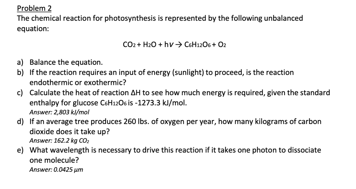 Problem 2
The chemical reaction for photosynthesis is represented by the following unbalanced
equation:
CO2 + H₂O + hv→ C6H12O6+ O2
a) Balance the equation.
b) If the reaction requires an input of energy (sunlight) to proceed, is the reaction
endothermic or exothermic?
c) Calculate the heat of reaction AH to see how much energy is required, given the standard
enthalpy for glucose C6H12O6 is -1273.3 kJ/mol.
Answer: 2,803 kJ/mol
d) If an average tree produces 260 lbs. of oxygen per year, how many kilograms of carbon
dioxide does it take up?
Answer: 162.2 kg CO₂
e) What wavelength is necessary to drive this reaction if it takes one photon to dissociate
one molecule?
Answer: 0.0425 µm