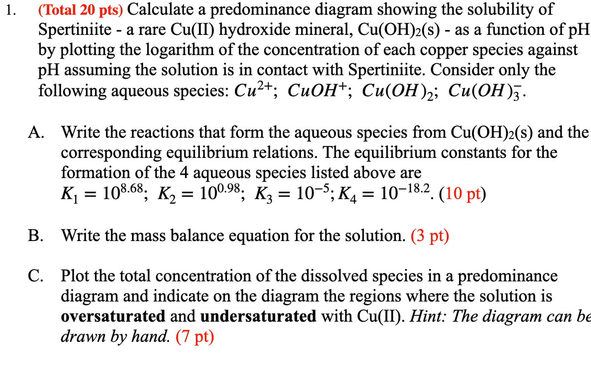 1.
(Total 20 pts) Calculate a predominance diagram showing the solubility of
Spertiniite - a rare Cu(II) hydroxide mineral, Cu(OH)2(s) - as a function of pH
by plotting the logarithm of the concentration of each copper species against
pH assuming the solution is in contact with Spertiniite. Consider only the
following aqueous species: Cu²+; CuOH+; Cu(OH)2; Cu(OH)3.
A. Write the reactions that form the aqueous species from Cu(OH)2(s) and the
corresponding equilibrium relations. The equilibrium constants for the
formation of the 4 aqueous species listed above are
108.68; K₂ = 100.98; K3 = 10–5; K4 = 10-18.2. (10 pt)
B. Write the mass balance equation for the solution. (3 pt)
C. Plot the total concentration of the dissolved species in a predominance
diagram and indicate on the diagram the regions where the solution is
oversaturated and undersaturated with Cu(II). Hint: The diagram can be
drawn by hand. (7 pt)
K₁
=